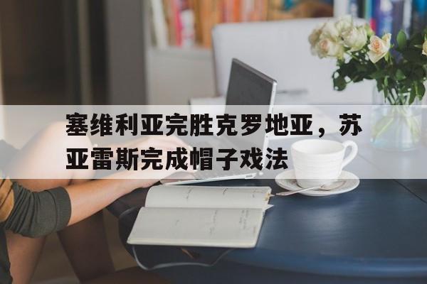 关于塞维利亚完胜克罗地亚,苏亚雷斯完成帽子戏法的信息 关于塞维利亚完胜克罗地亚,苏亚雷斯完成帽子戏法的信息